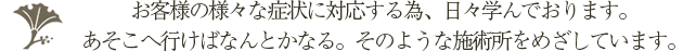 お客様の様々な症状に対応する為、日々学んでおります。あそこへ行けばなんとかなる。そのような施術所をめざしています。